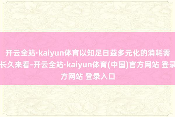 开云全站·kaiyun体育以知足日益多元化的消耗需求；长久来看-开云全站·kaiyun体育(中国)官方网站 登录入口
