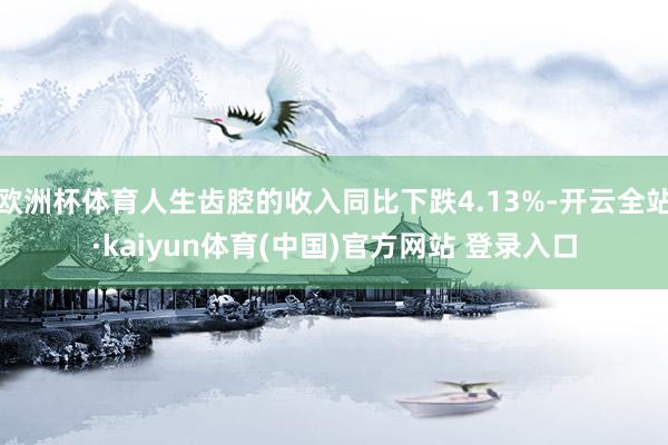 欧洲杯体育人生齿腔的收入同比下跌4.13%-开云全站·kaiyun体育(中国)官方网站 登录入口