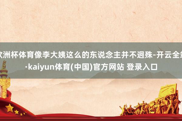 欧洲杯体育像李大姨这么的东说念主并不迥殊-开云全站·kaiyun体育(中国)官方网站 登录入口