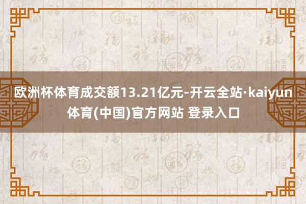 欧洲杯体育成交额13.21亿元-开云全站·kaiyun体育(中国)官方网站 登录入口