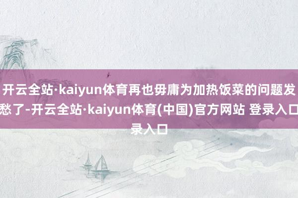 开云全站·kaiyun体育再也毋庸为加热饭菜的问题发愁了-开云全站·kaiyun体育(中国)官方网站 登录入口
