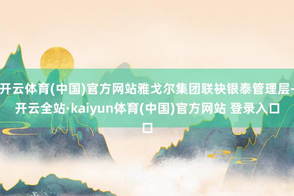 开云体育(中国)官方网站雅戈尔集团联袂银泰管理层-开云全站·kaiyun体育(中国)官方网站 登录入口