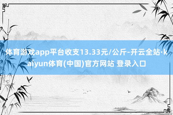 体育游戏app平台收支13.33元/公斤-开云全站·kaiyun体育(中国)官方网站 登录入口