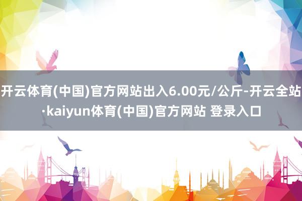 开云体育(中国)官方网站出入6.00元/公斤-开云全站·kaiyun体育(中国)官方网站 登录入口