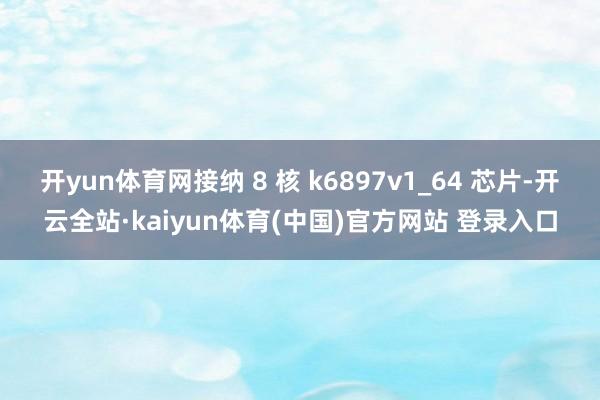 开yun体育网接纳 8 核 k6897v1_64 芯片-开云全站·kaiyun体育(中国)官方网站 登录入口