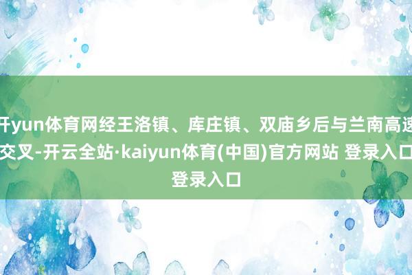 开yun体育网经王洛镇、库庄镇、双庙乡后与兰南高速交叉-开云全站·kaiyun体育(中国)官方网站 登录入口