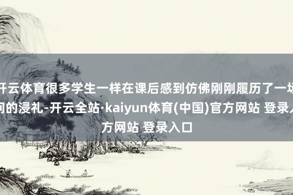 开云体育很多学生一样在课后感到仿佛刚刚履历了一场学问的浸礼-开云全站·kaiyun体育(中国)官方网站 登录入口