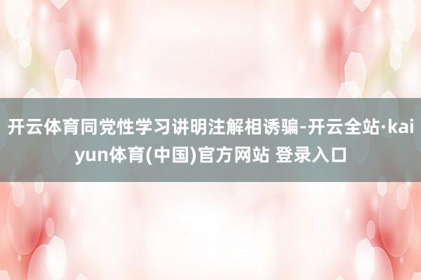 开云体育同党性学习讲明注解相诱骗-开云全站·kaiyun体育(中国)官方网站 登录入口