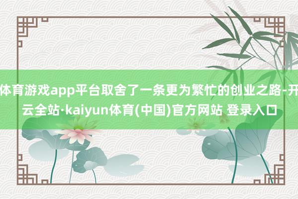 体育游戏app平台取舍了一条更为繁忙的创业之路-开云全站·kaiyun体育(中国)官方网站 登录入口