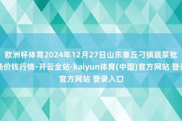 欧洲杯体育2024年12月27日山东章丘刁镇蔬菜批发商场价钱行情-开云全站·kaiyun体育(中国)官方网站 登录入口