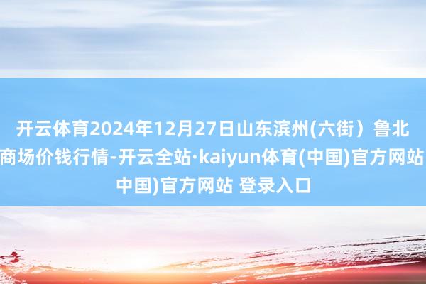 开云体育2024年12月27日山东滨州(六街）鲁北蔬菜批发商场价钱行情-开云全站·kaiyun体育(中国)官方网站 登录入口