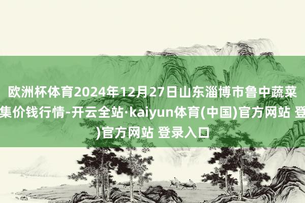 欧洲杯体育2024年12月27日山东淄博市鲁中蔬菜批发市集价钱行情-开云全站·kaiyun体育(中国)官方网站 登录入口