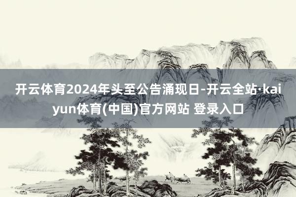 开云体育　　2024年头至公告涌现日-开云全站·kaiyun体育(中国)官方网站 登录入口
