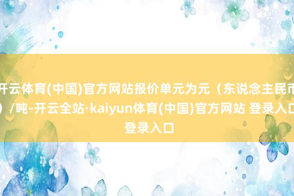 开云体育(中国)官方网站报价单元为元（东说念主民币）/吨-开云全站·kaiyun体育(中国)官方网站 登录入口