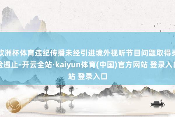 欧洲杯体育违纪传播未经引进境外视听节目问题取得灵验遏止-开云全站·kaiyun体育(中国)官方网站 登录入口