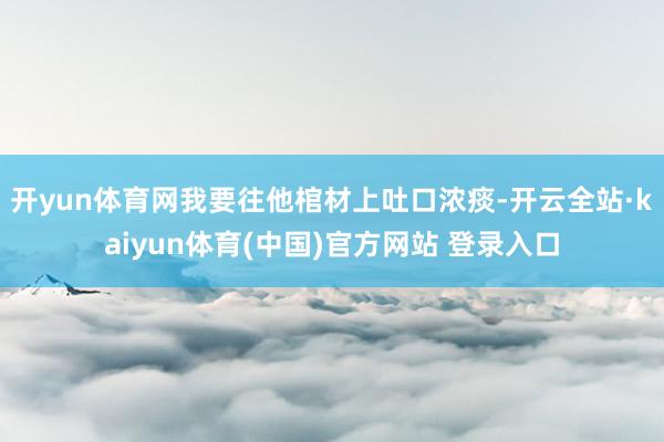 开yun体育网我要往他棺材上吐口浓痰-开云全站·kaiyun体育(中国)官方网站 登录入口