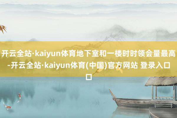 开云全站·kaiyun体育地下室和一楼时时领会量最高-开云全站·kaiyun体育(中国)官方网站 登录入口