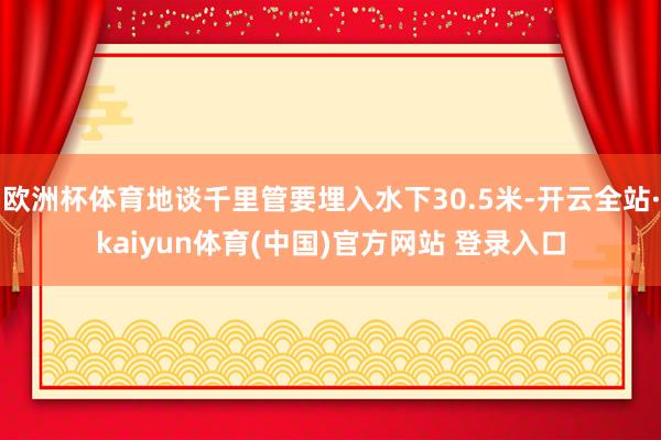 欧洲杯体育地谈千里管要埋入水下30.5米-开云全站·kaiyun体育(中国)官方网站 登录入口