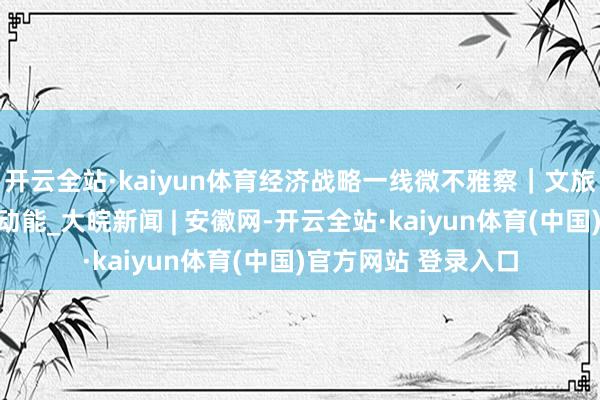 开云全站·kaiyun体育经济战略一线微不雅察｜文旅新业态开释破钞新动能_大皖新闻 | 安徽网-开云全站·kaiyun体育(中国)官方网站 登录入口
