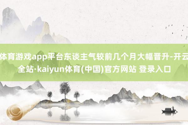 体育游戏app平台东谈主气较前几个月大幅晋升-开云全站·kaiyun体育(中国)官方网站 登录入口