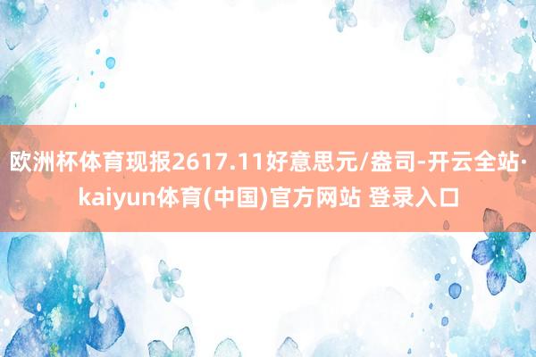 欧洲杯体育现报2617.11好意思元/盎司-开云全站·kaiyun体育(中国)官方网站 登录入口