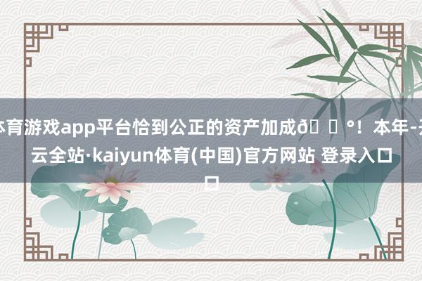 体育游戏app平台恰到公正的资产加成💰！本年-开云全站·kaiyun体育(中国)官方网站 登录入口