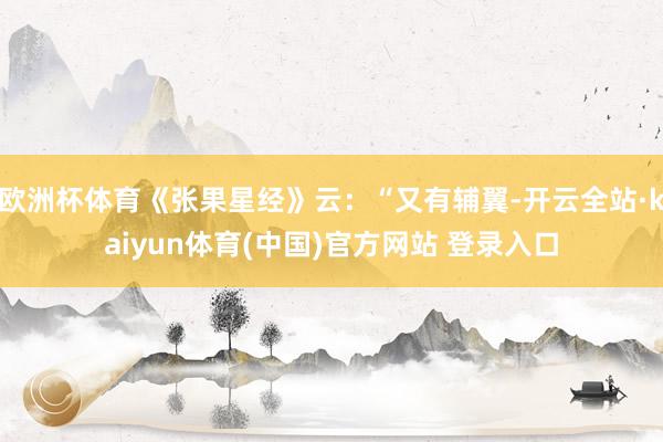 欧洲杯体育《张果星经》云：“又有辅翼-开云全站·kaiyun体育(中国)官方网站 登录入口