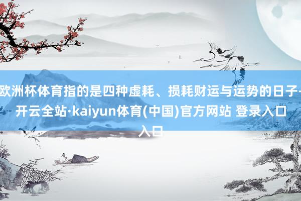 欧洲杯体育指的是四种虚耗、损耗财运与运势的日子-开云全站·kaiyun体育(中国)官方网站 登录入口