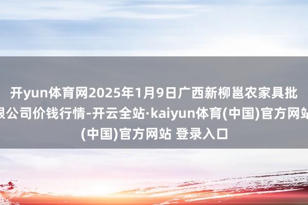 开yun体育网2025年1月9日广西新柳邕农家具批发市集有限公司价钱行情-开云全站·kaiyun体育(中国)官方网站 登录入口