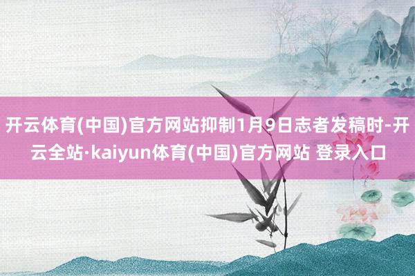 开云体育(中国)官方网站抑制1月9日志者发稿时-开云全站·kaiyun体育(中国)官方网站 登录入口