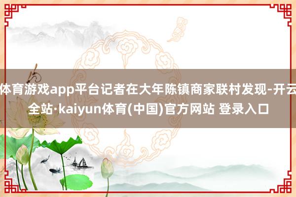 体育游戏app平台记者在大年陈镇商家联村发现-开云全站·kaiyun体育(中国)官方网站 登录入口
