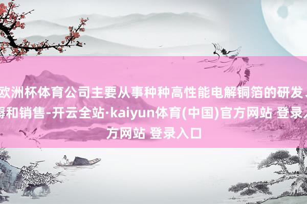 欧洲杯体育公司主要从事种种高性能电解铜箔的研发、坐褥和销售-开云全站·kaiyun体育(中国)官方网站 登录入口
