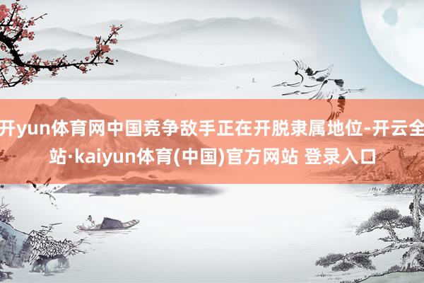开yun体育网中国竞争敌手正在开脱隶属地位-开云全站·kaiyun体育(中国)官方网站 登录入口