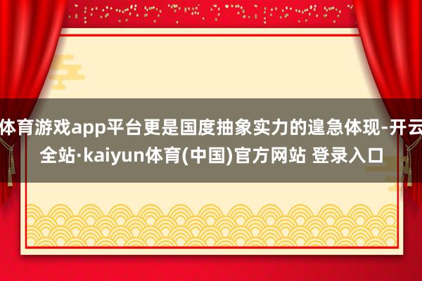 体育游戏app平台更是国度抽象实力的遑急体现-开云全站·kaiyun体育(中国)官方网站 登录入口