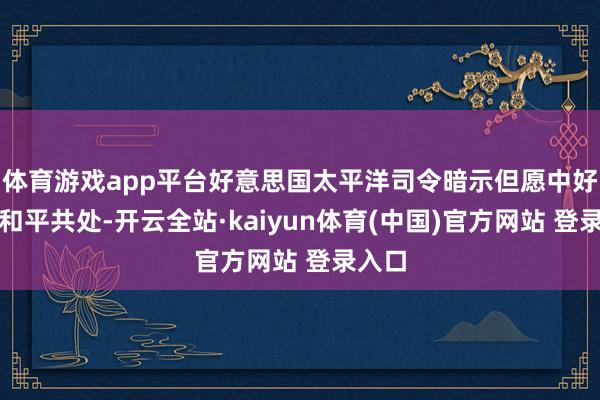 体育游戏app平台好意思国太平洋司令暗示但愿中好意思和平共处-开云全站·kaiyun体育(中国)官方网站 登录入口