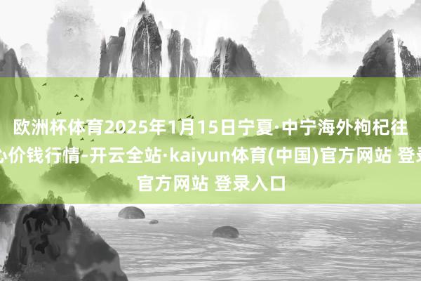 欧洲杯体育2025年1月15日宁夏·中宁海外枸杞往复中心价钱行情-开云全站·kaiyun体育(中国)官方网站 登录入口