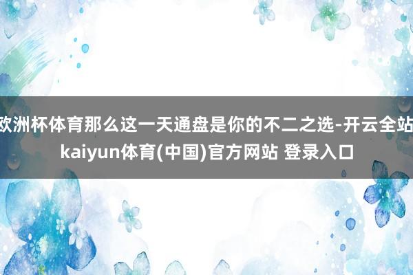 欧洲杯体育那么这一天通盘是你的不二之选-开云全站·kaiyun体育(中国)官方网站 登录入口