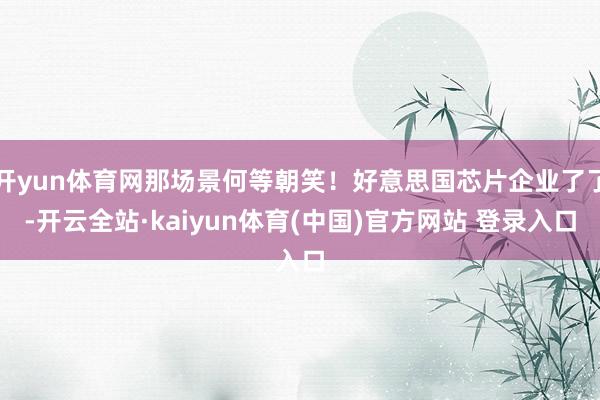 开yun体育网那场景何等朝笑！好意思国芯片企业了了-开云全站·kaiyun体育(中国)官方网站 登录入口