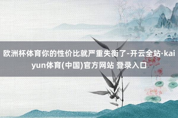 欧洲杯体育你的性价比就严重失衡了-开云全站·kaiyun体育(中国)官方网站 登录入口