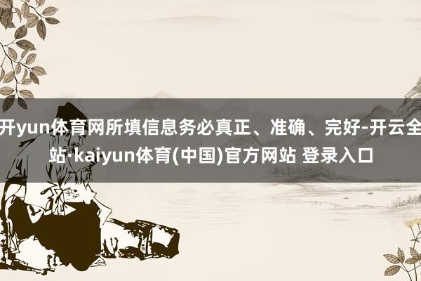 开yun体育网所填信息务必真正、准确、完好-开云全站·kaiyun体育(中国)官方网站 登录入口