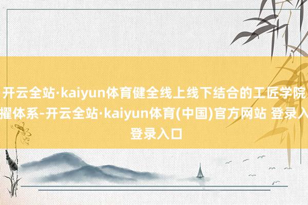 开云全站·kaiyun体育健全线上线下结合的工匠学院拔擢体系-开云全站·kaiyun体育(中国)官方网站 登录入口