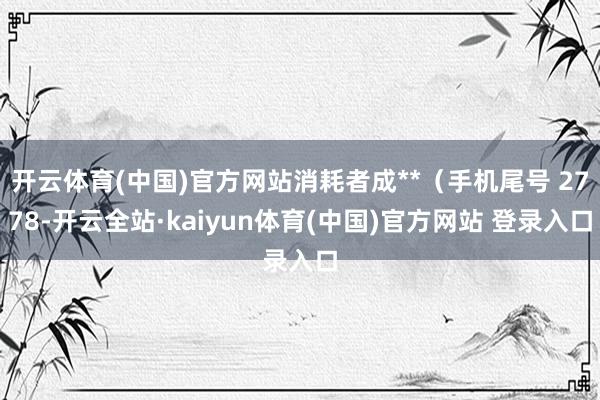 开云体育(中国)官方网站消耗者成**（手机尾号 2778-开云全站·kaiyun体育(中国)官方网站 登录入口