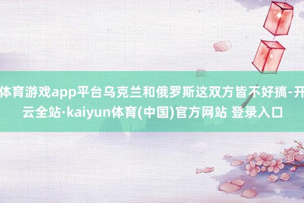 体育游戏app平台乌克兰和俄罗斯这双方皆不好搞-开云全站·kaiyun体育(中国)官方网站 登录入口