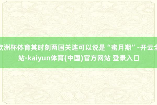 欧洲杯体育其时刻两国关连可以说是“蜜月期”-开云全站·kaiyun体育(中国)官方网站 登录入口