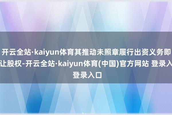 开云全站·kaiyun体育其推动未照章履行出资义务即转让股权-开云全站·kaiyun体育(中国)官方网站 登录入口