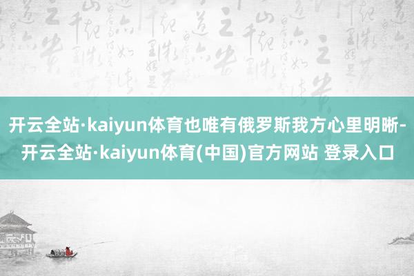 开云全站·kaiyun体育也唯有俄罗斯我方心里明晰-开云全站·kaiyun体育(中国)官方网站 登录入口