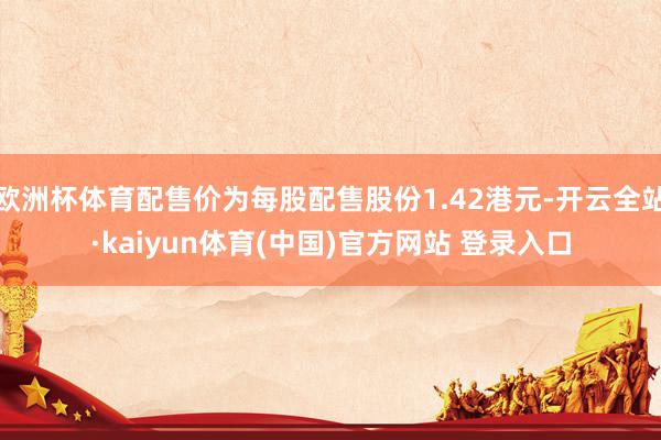 欧洲杯体育配售价为每股配售股份1.42港元-开云全站·kaiyun体育(中国)官方网站 登录入口