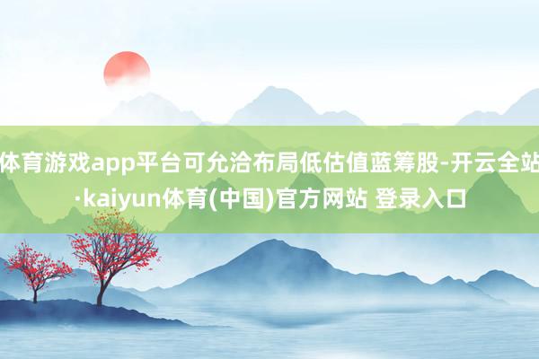 体育游戏app平台可允洽布局低估值蓝筹股-开云全站·kaiyun体育(中国)官方网站 登录入口