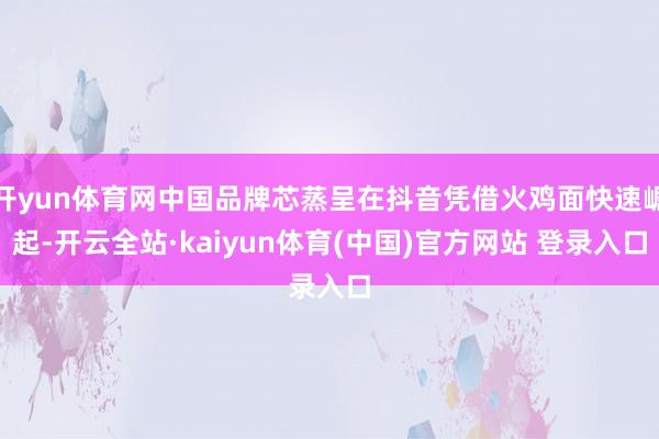 开yun体育网中国品牌芯蒸呈在抖音凭借火鸡面快速崛起-开云全站·kaiyun体育(中国)官方网站 登录入口
