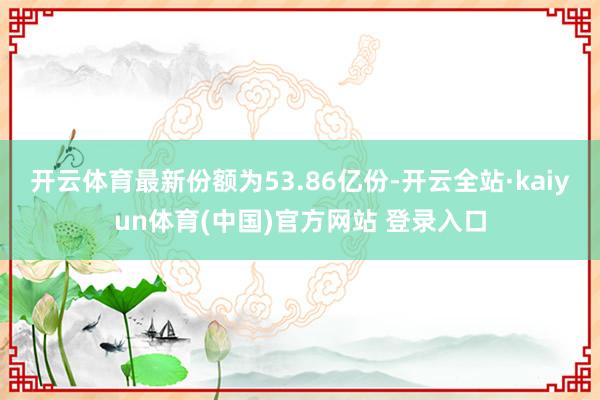 开云体育最新份额为53.86亿份-开云全站·kaiyun体育(中国)官方网站 登录入口
